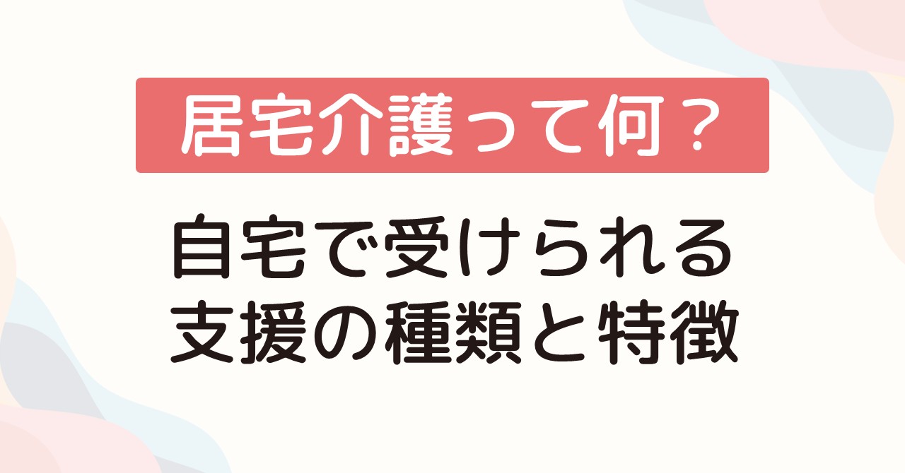居宅介護って何？自宅で受けられる支援の種類と特徴