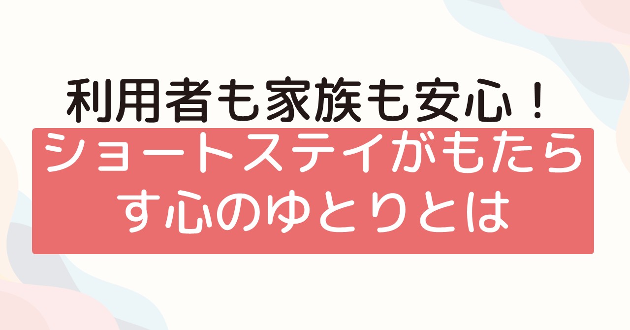利用者も家族も安心！ショートステイがもたらす心のゆとりとは